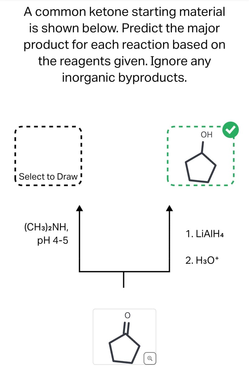 A common ketone starting material
is shown below. Predict the major
product for each reaction based on
the reagents given. Ignore any
inorganic byproducts.
U
Select to Draw '
(CH3)2NH,
pH 4-5
Q
OH
1. LIAIH4
2. H3O+