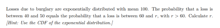 Losses due to burglary are exponentially distributed with mean 100. The probability that a loss is
between 40 and 50 equals the probability that a loss is between 60 and r, with r> 60. Calculate r.
[Hint: Use the CDF of the exponential distribution.]