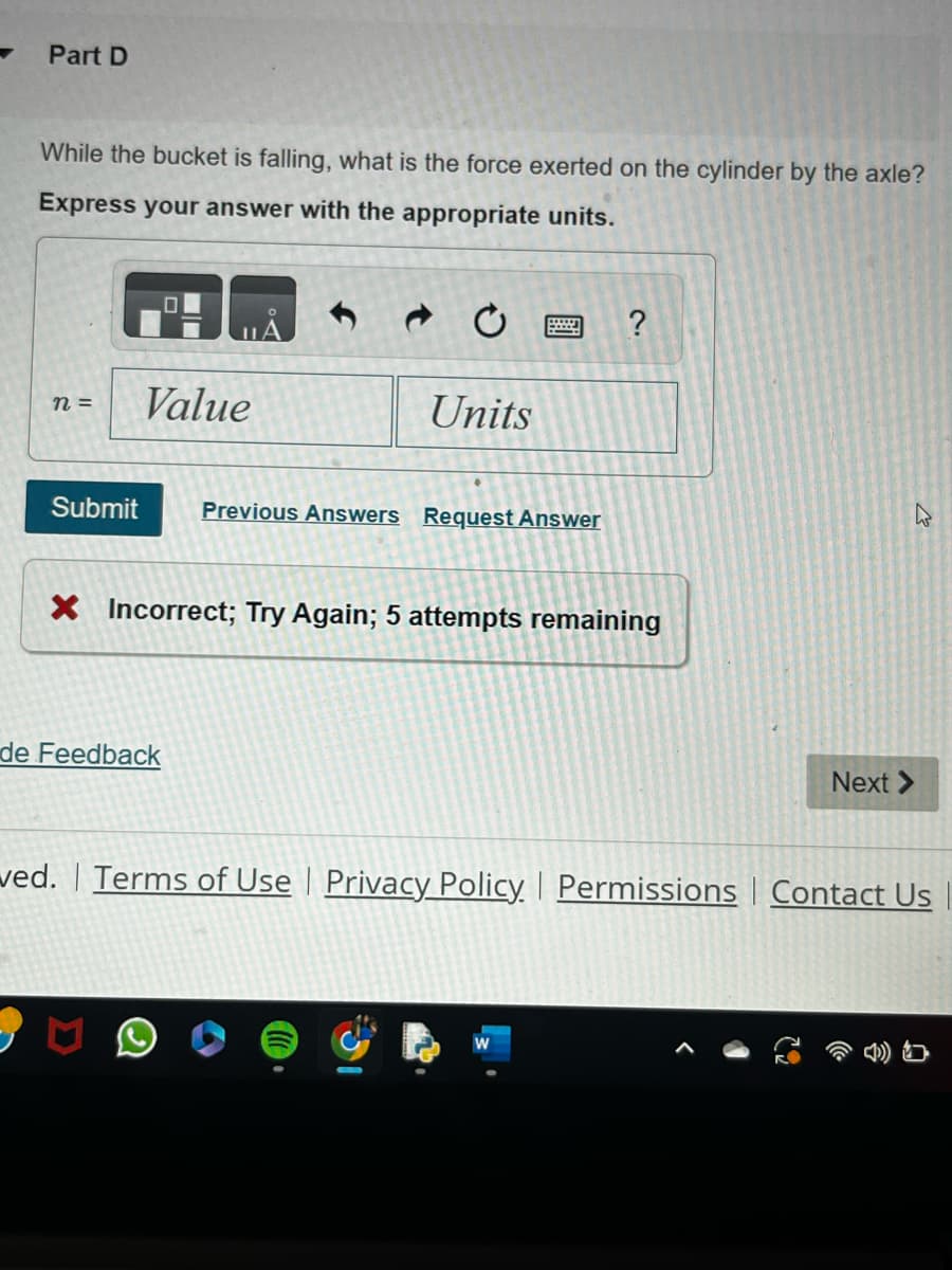Part D
While the bucket is falling, what is the force exerted on the cylinder by the axle?
Express your answer with the appropriate units.
n =
Submit
Value
Units
de Feedback
Previous Answers Request Answer
?
X Incorrect; Try Again; 5 attempts remaining
4
Next >
ved. Terms of Use | Privacy Policy | Permissions Contact Us