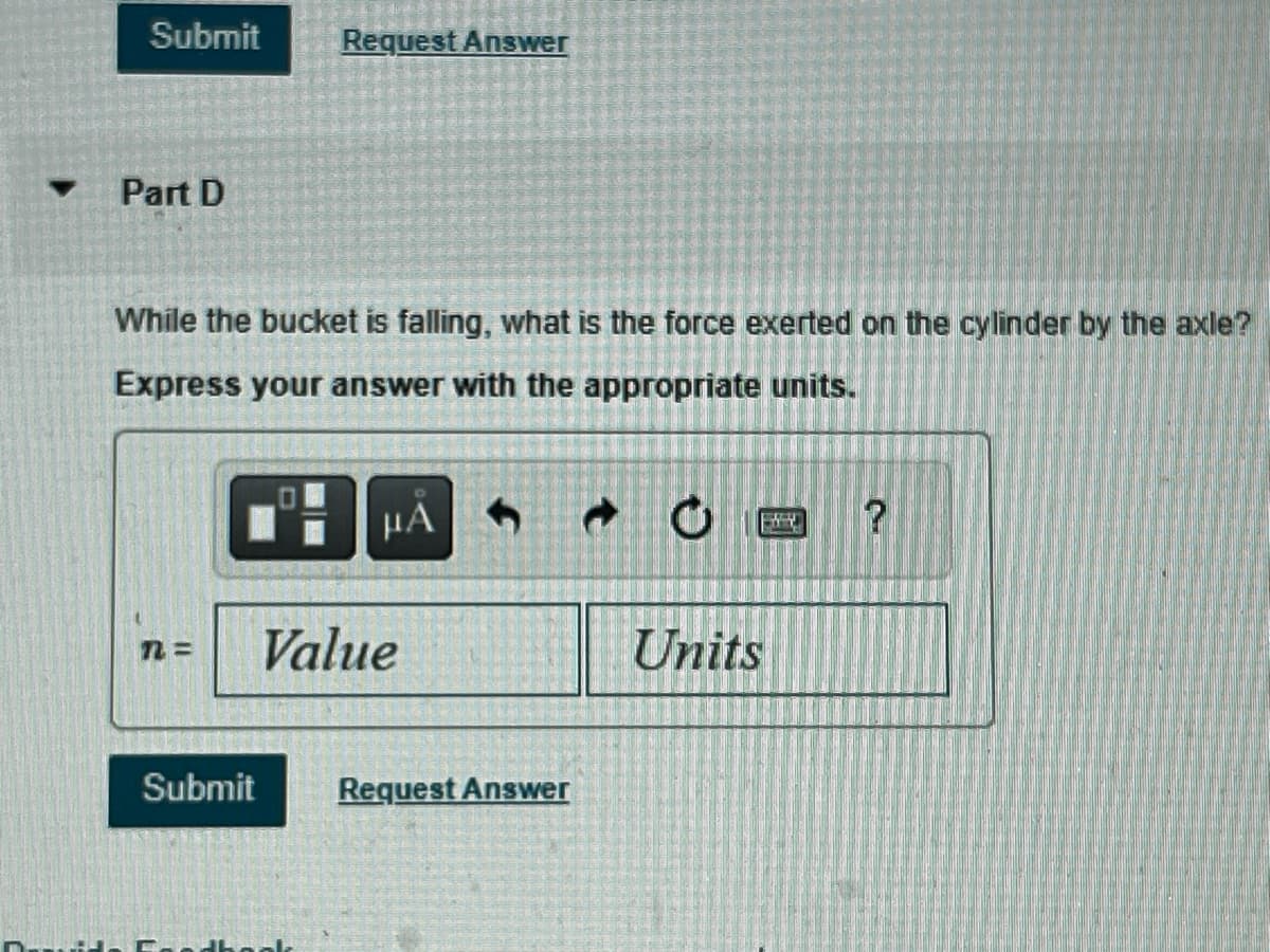 ▼
Submit Request Answer
Part D
While the bucket is falling, what is the force exerted on the cylinder by the axle?
Express your answer with the appropriate units.
299 ΜΑ
n=
Submit
Value
Request Answer
O
0
Units
?