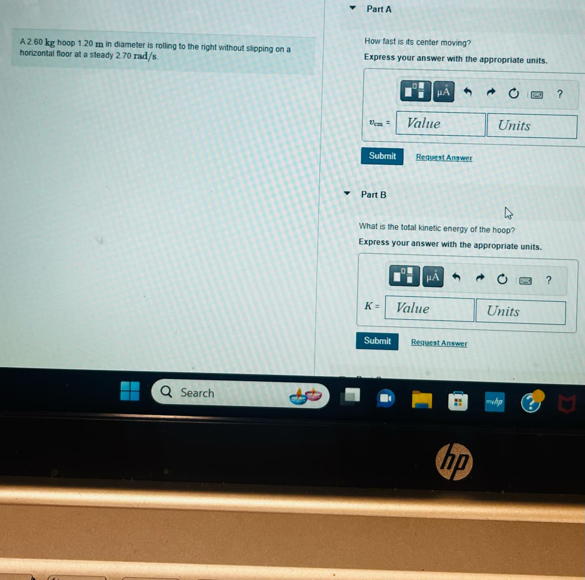 A 2.60 kg hoop 1.20 m in diameter is rolling to the right without slipping on a
horizontal floor at a steady 2.70 rad/s.
Q Search
▼
Part A
How fast is its center moving?
Express your answer with the appropriate units.
Vcm =
Submit
Part B
LON
K=
Value
μA
LOL
Request Answer
4
What is the total kinetic energy of the hoop?
Express your answer with the appropriate units.
μA
Value
Submit Request Answer
H
Units
hp
Units
myhp
?
?