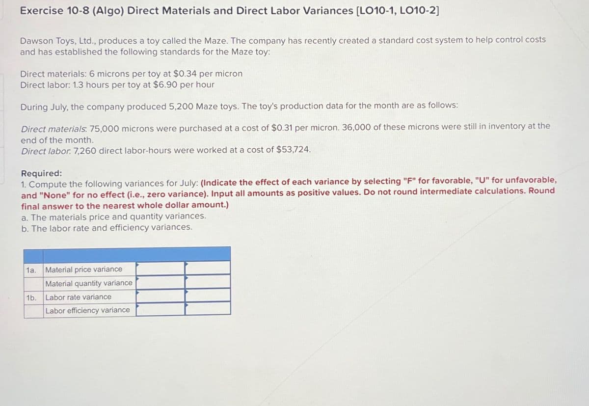 Exercise 10-8 (Algo) Direct Materials and Direct Labor Variances [LO10-1, LO10-2]
Dawson Toys, Ltd., produces a toy called the Maze. The company has recently created a standard cost system to help control costs
and has established the following standards for the Maze toy:
Direct materials: 6 microns per toy at $0.34 per micron
Direct labor: 1.3 hours per toy at $6.90 per hour
During July, the company produced 5,200 Maze toys. The toy's production data for the month are as follows:
Direct materials. 75,000 microns were purchased at a cost of $0.31 per micron. 36,000 of these microns were still in inventory at the
end of the month.
Direct labor. 7,260 direct labor-hours were worked at a cost of $53,724.
Required:
1. Compute the following variances for July: (Indicate the effect of each variance by selecting "F" for favorable, "U" for unfavorable,
and "None" for no effect (i.e., zero variance). Input all amounts as positive values. Do not round intermediate calculations. Round
final answer to the nearest whole dollar amount.)
a. The materials price and quantity variances.
b. The labor rate and efficiency variances.
1a.
Material price variance
Material quantity variance
1b.
Labor rate variance
Labor efficiency variance