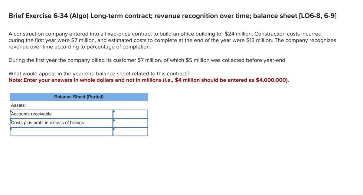 Brief Exercise 6-34 (Algo) Long-term contract; revenue recognition over time; balance sheet [LO6-8, 6-9]
A construction company entered into a fixed-price contract to build an office building for $24 million. Construction costs incurred
during the first year were $7 million, and estimated costs to complete at the end of the year were $13 million. The company recognizes
revenue over time according to percentage of completion.
During the first year the company billed its customer $7 million, of which $5 million was collected before year-end.
What would appear in the year-end balance sheet related to this contract?
Note: Enter your answers in whole dollars and not in millions (i.e., $4 million should be entered as $4,000,000).
Balance Sheet (Partial)
Assets:
Accounts receivable
Costs plus profit in excess of billings