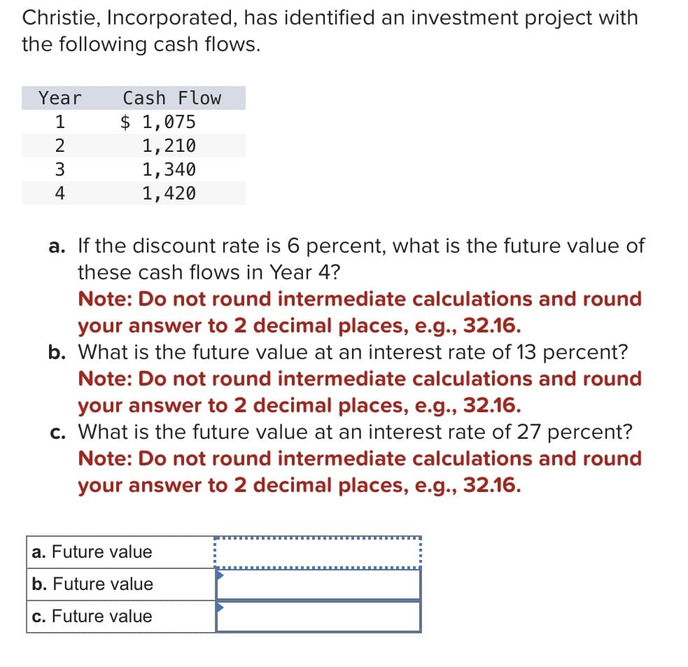 Christie, Incorporated, has identified an investment project with
the following cash flows.
Year
Cash Flow
1
$ 1,075
1234
1,210
1,340
1,420
a. If the discount rate is 6 percent, what is the future value of
these cash flows in Year 4?
Note: Do not round intermediate calculations and round
your answer to 2 decimal places, e.g., 32.16.
b. What is the future value at an interest rate of 13 percent?
Note: Do not round intermediate calculations and round
your answer to 2 decimal places, e.g., 32.16.
c. What is the future value at an interest rate of 27 percent?
Note: Do not round intermediate calculations and round
your answer to 2 decimal places, e.g., 32.16.
a. Future value
b. Future value
c. Future value