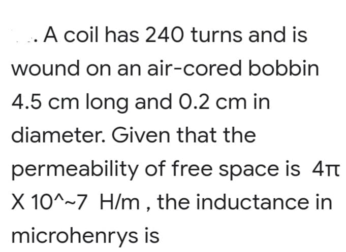 ..A coil has 240 turns and is
wound on an air-cored bobbin
4.5 cm long and 0.2 cm in
diameter. Given that the
permeability of free space is 4t
X 10^~7 H/m, the inductance in
microhenrys is