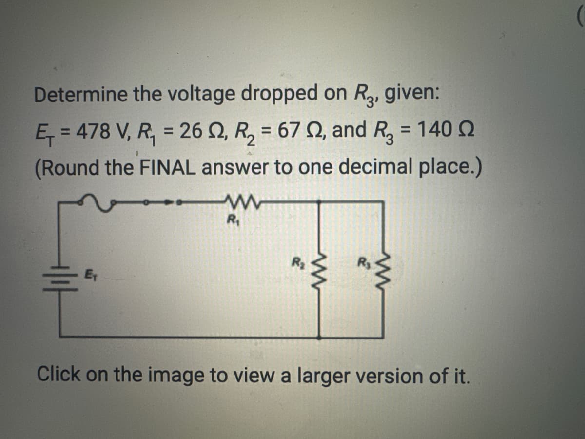 Determine the voltage dropped on R3, given:
E₁=478 V, R₁ = 262, R₂ = 67 , and R₂ = 140 2
(Round the FINAL answer to one decimal place.)
www
R₁
www
www
Click on the image to view a larger version of it.