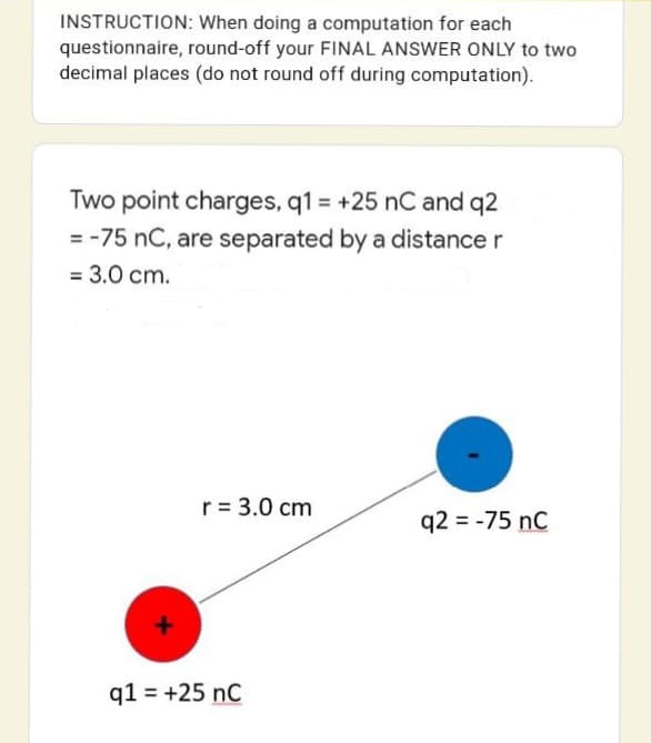 INSTRUCTION: When doing a computation for each
questionnaire, round-off your FINAL ANSWER ONLY to two
decimal places (do not round off during computation).
Two point charges, q1 = +25 nC and q2
= -75 nC, are separated by a distance r
= 3.0 cm.
r = 3.0 cm
q2 = -75 nC
q1 = +25 nC
