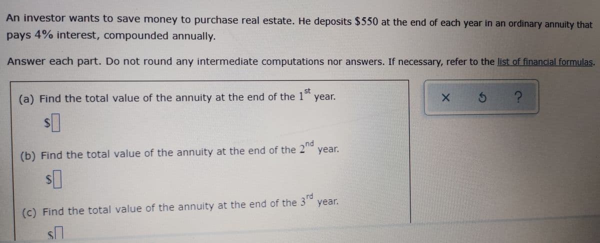 An investor wants to save money to purchase real estate. He deposits $550 at the end of each year in an ordinary annuity that
pays 4% interest, compounded annually.
Answer each part. Do not round any intermediate computations nor answers. If necessary, refer to the list of financial formulas.
(a) Find the total value of the annuity at the end of the 1 year.
st
24
(b) Find the total value of the annuity at the end of the 2
nd
year.
(c) Find the total value of the annuity at the end of the 3
rd
year.
