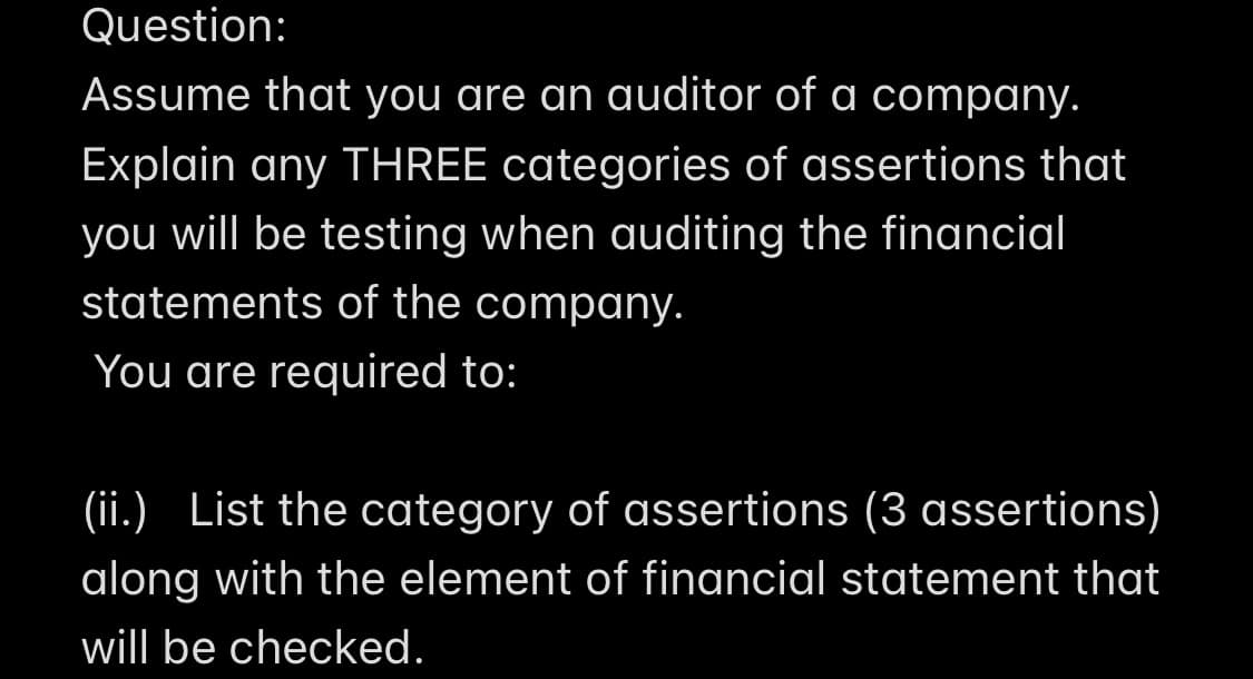 Question:
Assume that you are an auditor of a company.
Explain any THREE categories of assertions that
you will be testing when auditing the financial
statements of the company.
You are required to:
(ii.) List the category of assertions (3 assertions)
along with the element of financial statement that
will be checked.
