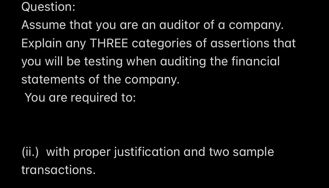 Question:
Assume that you are an auditor of a company.
Explain any THREE categories of assertions that
you will be testing when auditing the financial
statements of the company.
You are required to:
(ii.) with proper justification and two sample
transactions.
