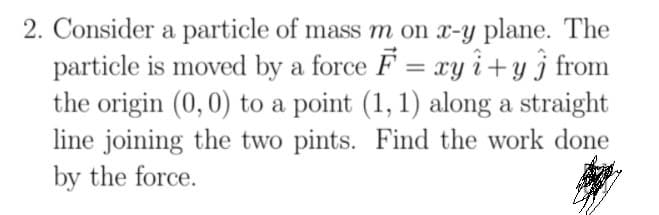 2. Consider a particle of mass m on x-y plane. The
particle is moved by a force F = xy i+y j from
the origin (0,0) to a point (1, 1) along a straight
line joining the two pints. Find the work done
by the force.
