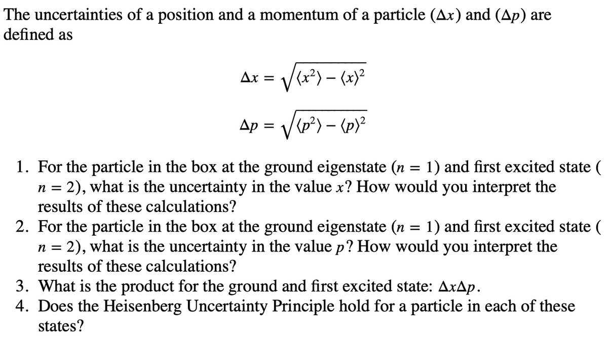 The uncertainties of a position and a momentum of a particle (Ax) and (Ap) are
defined as
Ax = /(x²) – (x)²
Ap = /(p*) – {p}²
1. For the particle in the box at the ground eigenstate (n = 1) and first excited state (
2), what is the uncertainty in the value x? How would you interpret the
results of these calculations?
n =
2. For the particle in the box at the ground eigenstate (n = 1) and first excited state (
n = 2), what is the uncertainty in the value p? How would you interpret the
results of these calculations?
3. What is the product for the ground and first excited state: AxAp.
4. Does the Heisenberg Uncertainty Principle hold for a particle in each of these
states?
