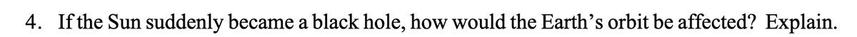 4. If the Sun suddenly became a black hole, how would the Earth's orbit be affected? Explain.