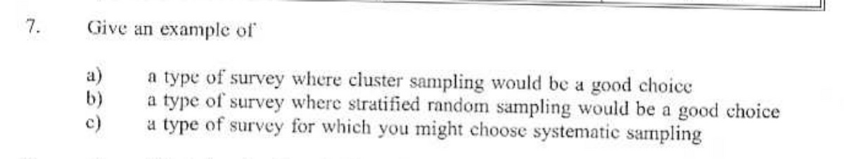 7.
Give an example of
a)
a type of survey where cluster sampling would be a good choice
b)
a type of survey where stratified random sampling would be a good choice
a type of survey for which you might choose systematic sampling