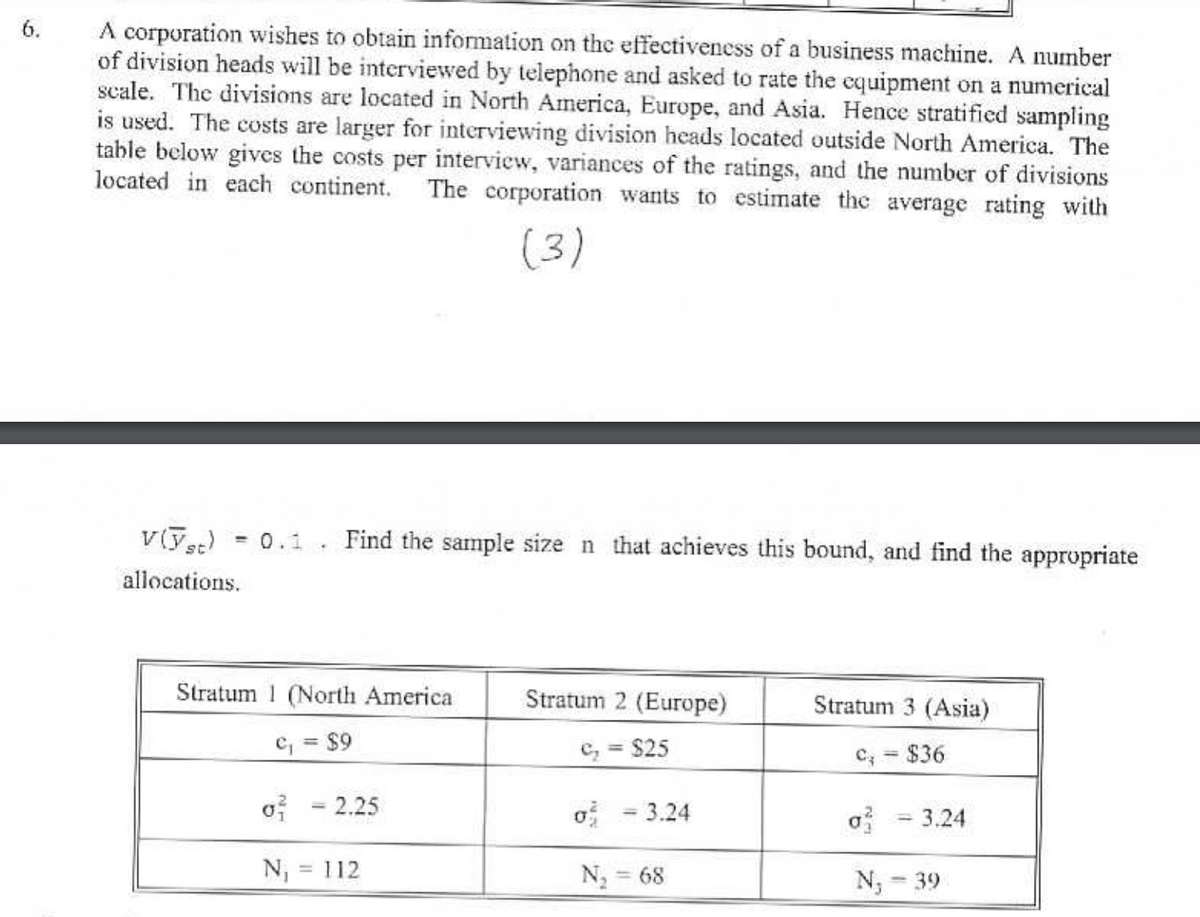 6.
A corporation wishes to obtain information on the effectiveness of a business machine. A number
of division heads will be interviewed by telephone and asked to rate the equipment on a numerical
scale. The divisions are located in North America, Europe, and Asia. Hence stratified sampling
is used. The costs are larger for interviewing division heads located outside North America. The
table below gives the costs per interview, variances of the ratings, and the number of divisions
located in each continent. The corporation wants to estimate the average rating with
(3)
V(yst)
allocations.
=
0.1 Find the sample size n that achieves this bound, and find the appropriate
Stratum (North America
Stratum 2 (Europe)
Stratum 3 (Asia)
c₁ = $9
c₁ = $25
C₁ = $36
2.25
σε
3.24
σε
3.24
N₁ = 112
N₁ = 68
N₁ = 39