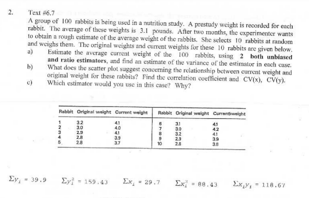 2.
Text #6.7
a)
A group of 100 rabbits is being used in a nutrition study. A prestudy weight is recorded for each
rabbit. The average of these weights is 3.1 pounds. After two months, the experimenter wants
to obtain a rough estimate of the average weight of the rabbits. She selects 10 rabbits at random
and weighs them. The original weights and current weights for these 10 rabbits are given below.
Estimate the average current weight of the 100 rabbits, using 2 both unbiased
and ratio estimators, and find an estimate of the variance of the estimator in each case.
What does the scatter plot suggest concerning the relationship between current weight and
original weight for these rabbits? Find the correlation coefficient and CV(x), CV(y).
Which estimator would you use in this case? Why?
b)
c)
Rabbit Original weight Current weight
Rabbit Original weight Current weight
1
3.2
4.1
2345
3.0
4.0
2.9
4.1
2.B
2.8
3.9
3.7
66218
3.1
41
7
3.0
4.2
3.2
4.1
9
2.9
3.9
10
2.8
3.8
ΣΥ
= 39.9
Σyi = 159.43 Ex₁ = 29.7
Σχ
= 88.43
Exty, -118.67