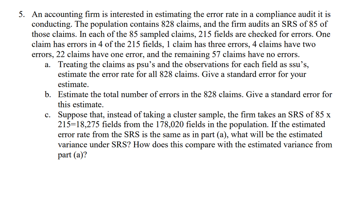 5. An accounting firm is interested in estimating the error rate in a compliance audit it is
conducting. The population contains 828 claims, and the firm audits an SRS of 85 of
those claims. In each of the 85 sampled claims, 215 fields are checked for errors. One
claim has errors in 4 of the 215 fields, 1 claim has three errors, 4 claims have two
errors, 22 claims have one error, and the remaining 57 claims have no errors.
a. Treating the claims as psu's and the observations for each field as ssu's,
estimate the error rate for all 828 claims. Give a standard error for your
estimate.
b. Estimate the total number of errors in the 828 claims. Give a standard error for
this estimate.
c. Suppose that, instead of taking a cluster sample, the firm takes an SRS of 85 x
215=18,275 fields from the 178,020 fields in the population. If the estimated
error rate from the SRS is the same as in part (a), what will be the estimated
variance under SRS? How does this compare with the estimated variance from
part (a)?