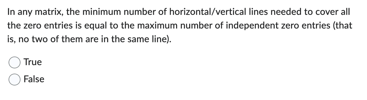 In any matrix, the minimum number of horizontal/vertical lines needed to cover all
the zero entries is equal to the maximum number of independent zero entries (that
is, no two of them are in the same line).
True
False