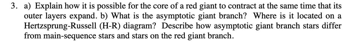 3. a) Explain how it is possible for the core of a red giant to contract at the same time that its
outer layers expand. b) What is the asymptotic giant branch? Where is it located on a
Hertzsprung-Russell (H-R) diagram? Describe how asymptotic giant branch stars differ
from main-sequence stars and stars on the red giant branch.
