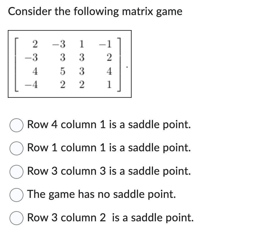 Consider the following matrix game
2
-3
4
-4
-3 1
3 3
5 3
2
4
22 1
O Row 4 column 1 is a saddle point.
O Row 1 column 1 is a saddle point.
Row 3 column 3 is a saddle point.
O The game has no saddle point.
O Row 3 column 2 is a saddle point.