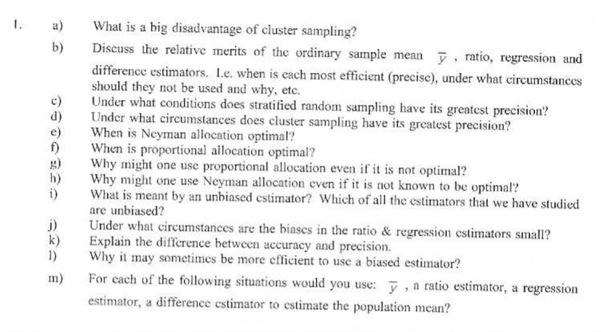 1.
a)
What is a big disadvantage of cluster sampling?
b)
0600930 = @
j)
k)
1)
m)
Discuss the relative merits of the ordinary sample mean , ratio, regression and
difference estimators. I.e. when is each most efficient (precise), under what circumstances
should they not be used and why, etc.
Under what conditions does stratified random sampling have its greatest precision?
Under what circumstances does cluster sampling have its greatest precision?
When is Neyman allocation optimal?
When is proportional allocation optimal?
Why might one use proportional allocation even if it is not optimal?
Why might one use Neyman allocation even if it is not known to be optimal?
What is meant by an unbiased estimator? Which of all the estimators that we have studied
are unbiased?
Under what circumstances are the biases in the ratio & regression estimators small?
Explain the difference between accuracy and precision.
Why it may sometimes be more efficient to use a biased estimator?
For cach of the following situations would you use: y, a ratio estimator, a regression
estimator, a difference estimator to estimate the population mean?