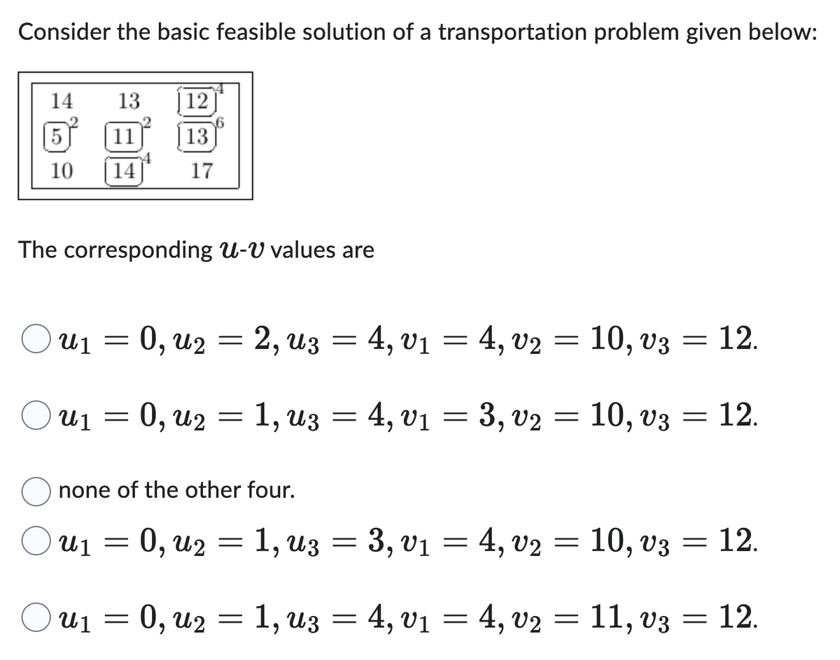 Consider the basic feasible solution of a transportation problem given below:
14
5
10
13
11
14
12
13
17
The corresponding U-V values are
u₁ = 0, u₂ = 2, uz = 4, v₁ = 4, v2 = 10, v3
u₁ = 0, u₂ = 1, u3 = 4, v₁ = 3, v2 = 10, v3
01 : 02
u₁ = 0, u₂ = 1, u3 = 4, v₁ =
= 12.
none of the other four.
u₁ = 0, u₂ = 1, uz = 3, v₁ = 4, v2 = 10, v3 = 12.
4, v₂ = 11, v3
=
12.
03 = 12.