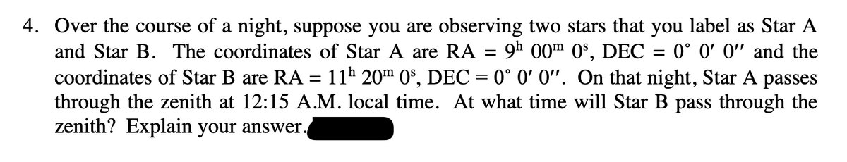 4. Over the course of a night, suppose you are observing two stars that you label as Star A
and Star B. The coordinates of Star A are RA = 9h 00m 0s, DEC = 0° 0' 0" and the
coordinates of Star B are RA =
11h 20m 0s, DEC = 0° 0' 0". On that night, Star A passes
through the zenith at 12:15 A.M. local time. At what time will Star B pass through the
zenith? Explain your answer.