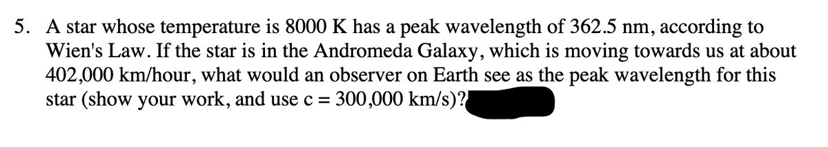 5. A star whose temperature is 8000 K has a peak wavelength of 362.5 nm, according to
Wien's Law. If the star is in the Andromeda Galaxy, which is moving towards us at about
402,000 km/hour, what would an observer on Earth see as the peak wavelength for this
star (show your work, and use c = 300,000 km/s)?