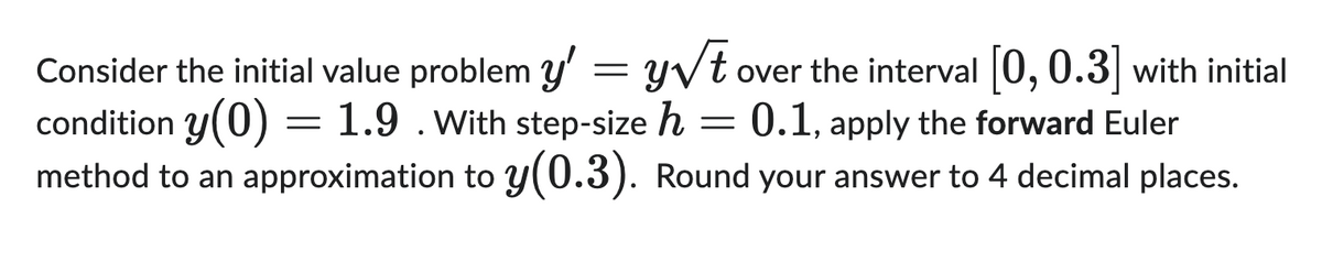 Consider the initial value problem y' = y√t over the interval [0, 0.3] with initial
condition y(0) = 1.9. With step-size h = 0.1, apply the forward Euler
method to an approximation to y(0.3). Round your answer to 4 decimal places.