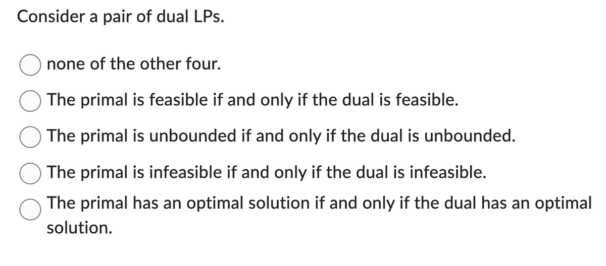 Consider a pair of dual LPs.
none of the other four.
The primal is feasible if and only if the dual is feasible.
The primal is unbounded if and only if the dual is unbounded.
The primal is infeasible if and only if the dual is infeasible.
The primal has an optimal solution if and only if the dual has an optimal
solution.