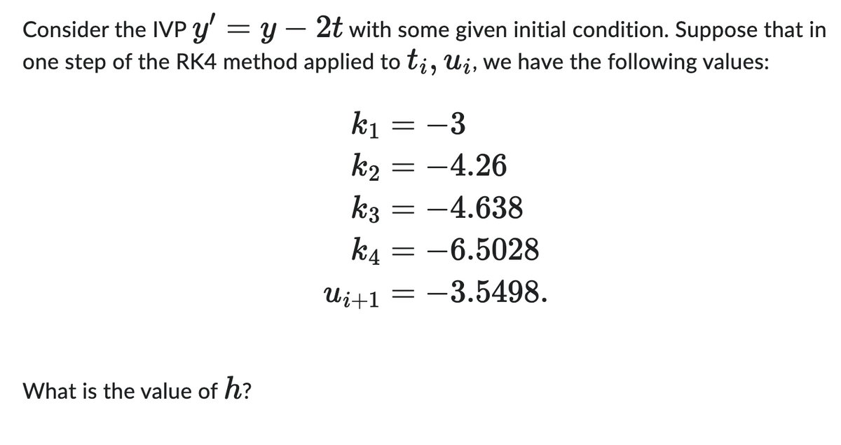 Consider the IVP y' = y
one step of the RK4 method
What is the value of h?
2t with some given initial condition. Suppose that in
applied to ti, ui, we have the following values:
k₁
-3
k₂ = -4.26
k3 = -4.638
k4= -6.5028
-3.5498.
Ui+1
=
=