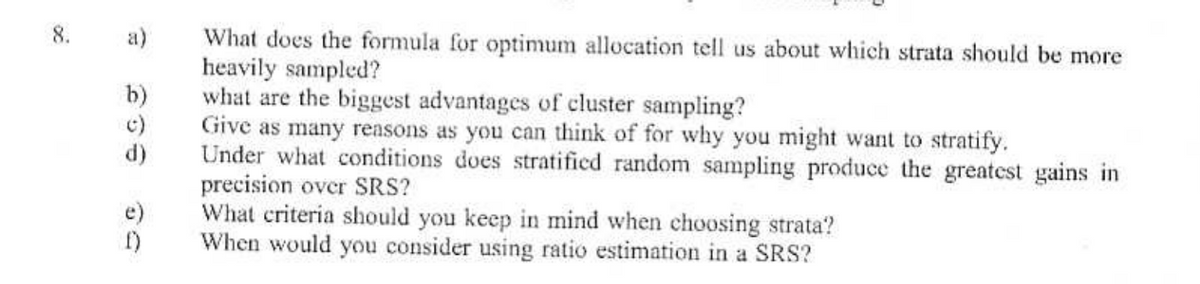 What does the formula for optimum allocation tell us about which strata should be more
heavily sampled?
8.
a)
366
b)
what are the biggest advantages of cluster sampling?
c)
d)
のり
e)
f)
Give as many reasons as you can think of for why you might want to stratify.
Under what conditions does stratified random sampling produce the greatest gains in
precision over SRS?
What criteria should you keep in mind when choosing strata?
When would you consider using ratio estimation in a SRS?