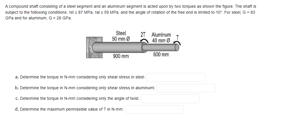 A compound shaft consisting of a steel segment and an aluminum segment is acted upon by two torques as shown the figure. The shaft is
subject to the following conditions: Tst < 87 MPa, ral < 59 MPa, and the angle of rotation of the free end is limited to 10°. For steel, G = 83
GPa and for aluminum, G = 28 GPa.
Steel
50 mm Ø
2T Aluminum
40 mm Ø
900 mm
600 mm
a. Determine the torque in N-mm considering only shear stress in steel.
b. Determine the torque in N-mm considering only shear stress in aluminuml.
c. Determine the torque in N-mm considering only the angle of twist.
d. Determine the maximum permissible value of T in N-mm.

