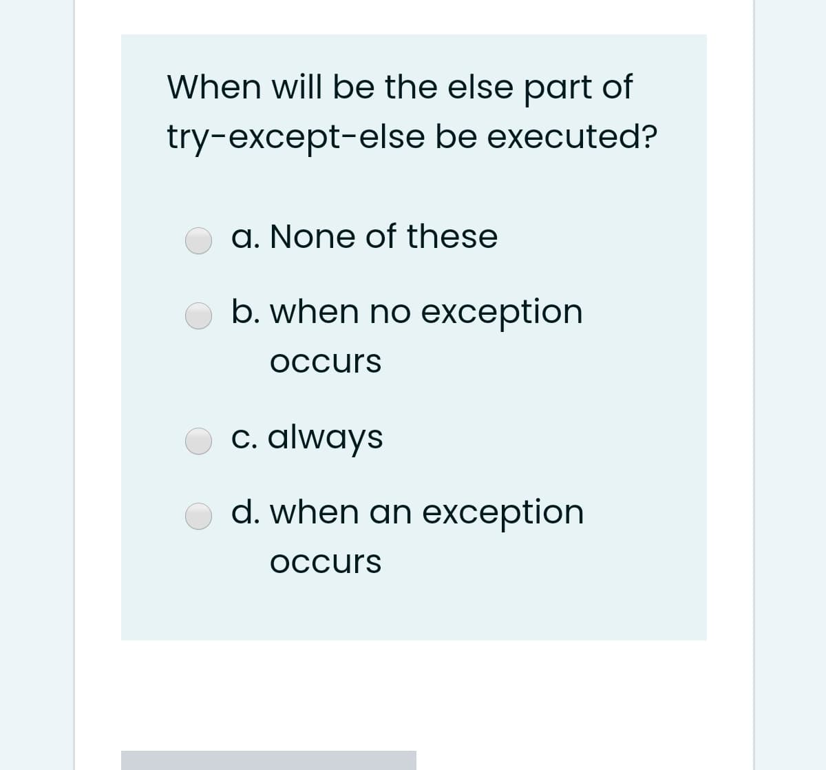 When will be the else part of
try-except-else be executed?
a. None of these
b. when no exception
occurs
c. always
d. when an exception
occurs
