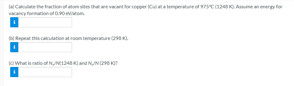 (a) Calculate the fraction of atom sites that are vacant for copper (Cu) at a temperature of 975°C (1248 K). Assume an energy for
vacancy formation of 0.90 eV/atom.
i
(b) Repeat this calculation at room temperature (298 K).
i
(c) What is ratio of N/N(1248 K) and Ny/N (298 K)?
