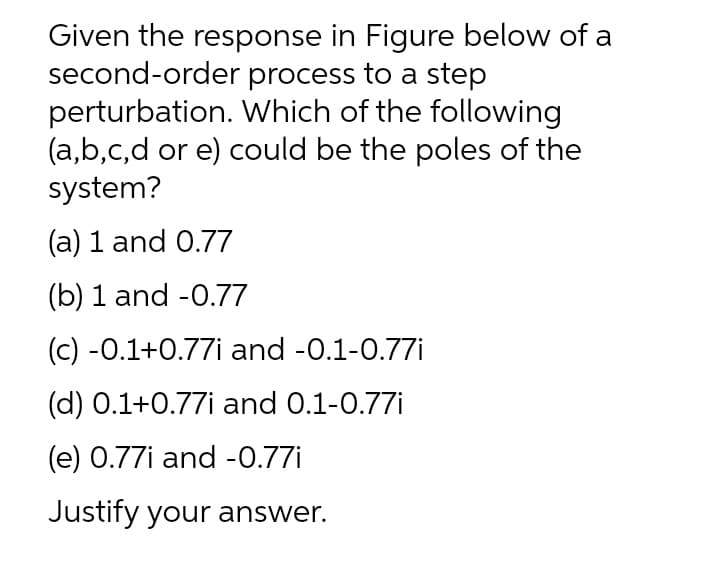 Given the response in Figure below of a
second-order process to a step
perturbation. Which of the following
(a,b,c,d or e) could be the poles of the
system?
(a) 1 and 0.77
(b) 1 and -0.77
(c) -0.1+0.77i and -0.1-0.77i
(d) 0.1+0.77i and 0.1-0.77i
(e) 0.77i and -0.77i
Justify your answer.

