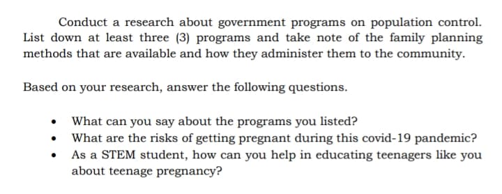 Conduct a research about government programs on population control.
List down at least three (3) programs and take note of the family planning
methods that are available and how they administer them to the community.
Based on your research, answer the following questions.
• What can you say about the programs you listed?
• What are the risks of getting pregnant during this covid-19 pandemic?
As a STEM student, how can you help in educating teenagers like you
about teenage pregnancy?
