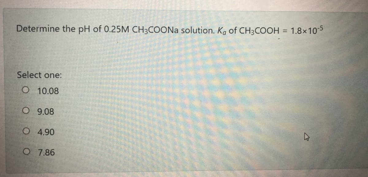 Determine the pH of 0.25M CH3COONA solution. Ka of CH3COOH = 1.8x105
Select one:
O 10.08
O 9.08
O 4.90
O 7.86
