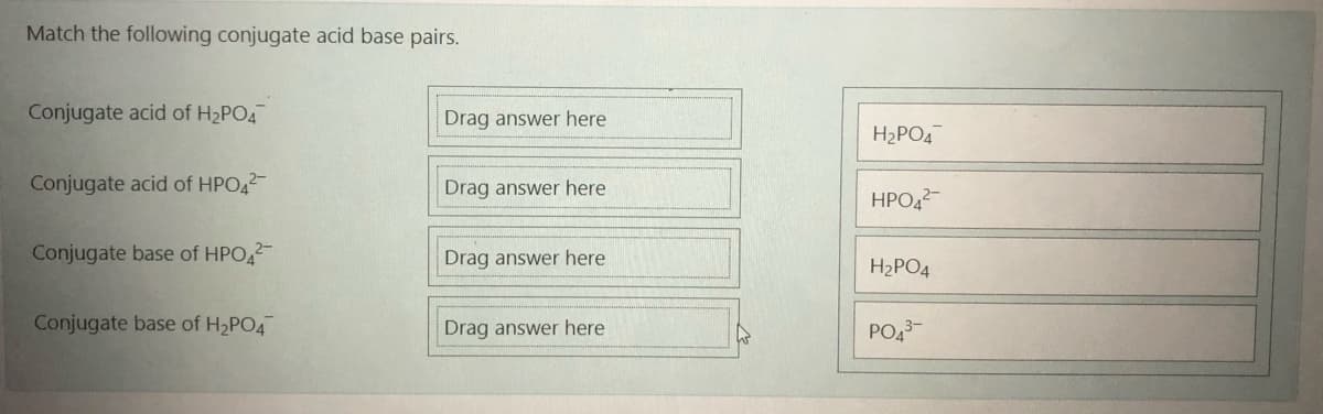 Match the following conjugate acid base pairs.
Conjugate acid of H2PO4
Drag answer here
H2PO4
Conjugate acid of HPO42
Drag answer here
HPO42-
Conjugate base of HPO,2
Drag answer here
H2PO4
Conjugate base of H2PO4
Drag answer here
PO43-
