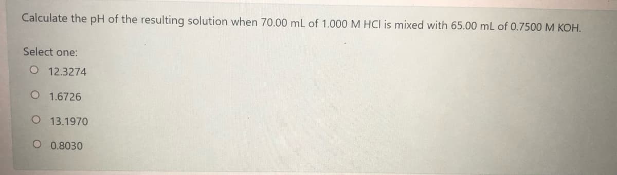 Calculate the pH of the resulting solution when 70.00 mL of 1.000 M HCI is mixed with 65.00 mL of 0.7500 M KOH.
Select one:
O 12.3274
O 1.6726
O 13.1970
O 0.8030

