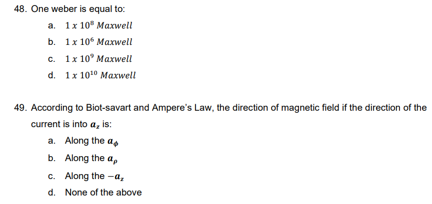 48. One weber is equal to:
a. 1x 108 Maxwell
b.
1x 106 Maxwell
C.
1 x 10° Maxwell
d. 1x 10¹0 Maxwell
49. According to Biot-savart and Ampere's Law, the direction of magnetic field if the direction of the
current is into a₂ is:
a. Along the a
b.
Along the ap
c. Along the -a₂
d.
None of the above