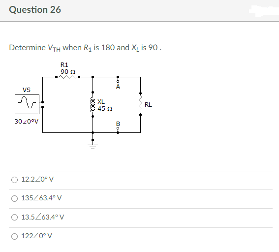 Question 26
Determine VTH when R₁ is 180 and X₁ is 90.
R1
90 22
VS
v
RL
30/0°V
12.2/0° V
O 135/63.4° V
13.5/63.4° V
122/0° V
411
XL
45 22
DO
A