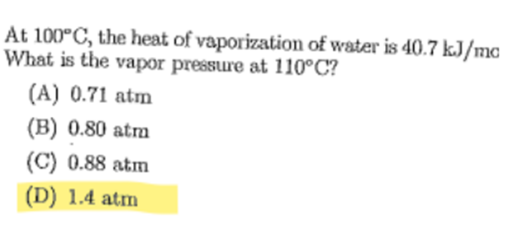 At 100°C, the heat of vaporization of water is 40.7 kJ/mc
What is the vapor pressure at 110°C?
(A) 0.71 atm
(B) 0.80 atm
(C) 0.88 atm
(D) 1.4 atm