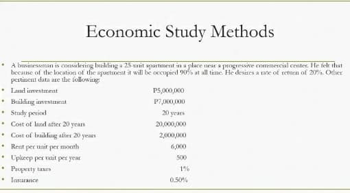 Economic Study Methods
A businessman is considering building a 25-unit apartment in a place near a progressive commercial center. He felt that
because of the location of the apartment it will be occupied 90% at all time. He desires a rate of return of 20%. Other
pertinent data are the following:
• Land investment
.
Building investment
• Study period
Cost of land after 20 years
• Cost of building after 20 years
•
Rent per unit per month
•
Upkeep per unit per year
• Property taxes
• Insurance
P5,000,000
P7,000,000
20 years
20,000,000
2,000,000
6,000
500
1%
0.50%