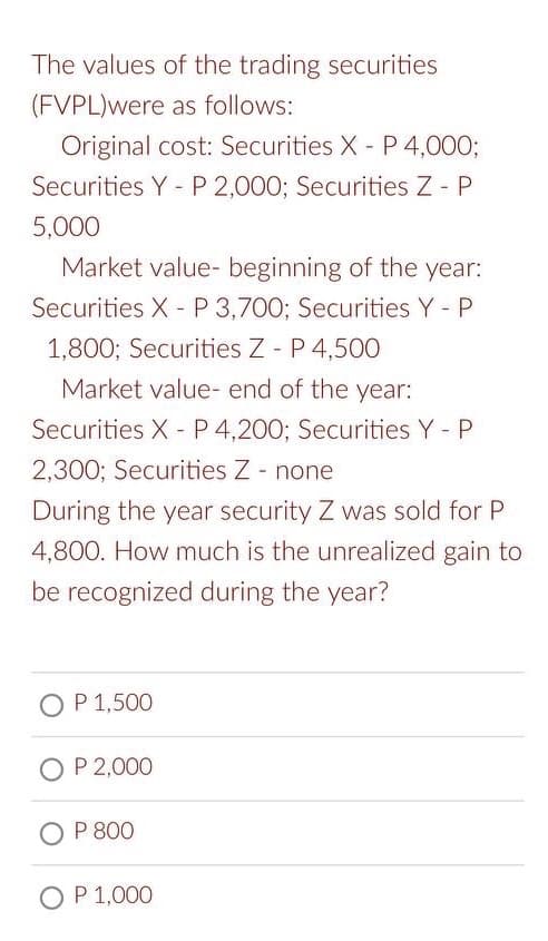 The values of the trading securities
(FVPL) were as follows:
Original cost: Securities X - P 4,000;
Securities Y - P 2,000; Securities Z - P
5,000
Market value- beginning of the year:
Securities X P 3,700; Securities Y - P
1,800; Securities Z - P 4,500
Market value- end of the year:
Securities X P 4,200; Securities Y - P
2,300; Securities Z - none
During the year security Z was sold for P
4,800. How much is the unrealized gain to
be recognized during the year?
OP 1,500
O P 2,000
OP 800
O P 1,000
