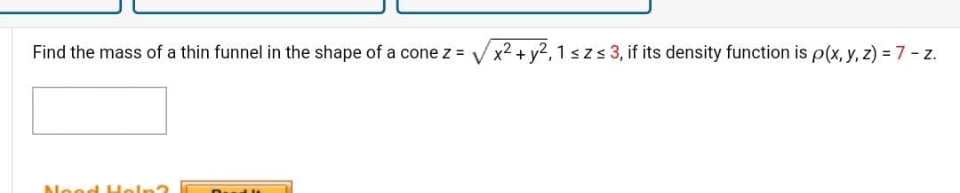 Find the mass of a thin funnel in the shape of a cone z =
Nood Help?
D
x² + y2, 1 ≤ z ≤ 3, if its density function is p(x, y, z) = 7 - z.
