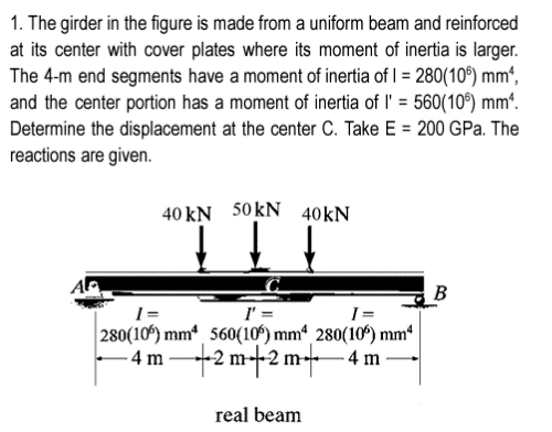 1. The girder in the figure is made from a uniform beam and reinforced
at its center with cover plates where its moment of inertia is larger.
The 4-m end segments have a moment of inertia of 1 = 280(106) mm²,
and the center portion has a moment of inertia of l' = 560(106) mm².
Determine the displacement at the center C. Take E = 200 GPa. The
reactions are given.
40 KN 50KN
40 kN
I=
I=
280(106) mm 560(106) mm4, 280(106) mm4
4m2m 2 m 4 m
real beam
B