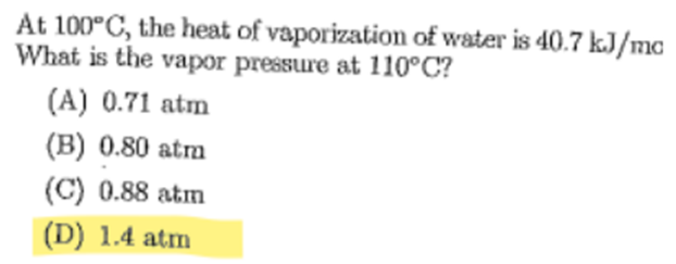 At 100°C, the heat of vaporization of water is 40.7 kJ/mc
What is the vapor pressure at 110°C?
(A) 0.71 atm
(B) 0.80 atm
(C) 0.88 atm
(D) 1.4 atm