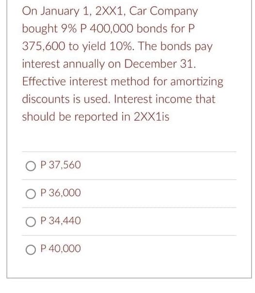 On January 1, 2XX1, Car Company
bought 9% P 400,000 bonds for P
375,600 to yield 10%. The bonds pay
interest annually on December 31.
Effective interest method for amortizing
discounts is used. Interest income that
should be reported in 2XX1is
O P 37,560
O P 36,000
O P 34,440
O P 40,000