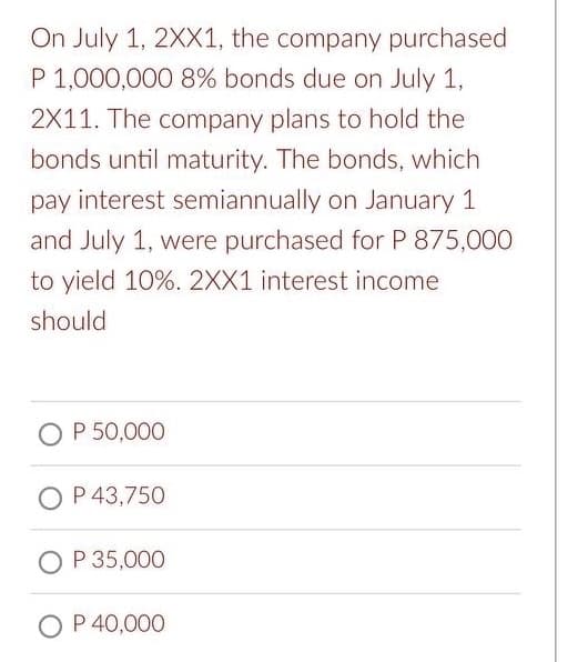 On July 1, 2XX1, the company purchased
P 1,000,000 8% bonds due on July 1,
2X11. The company plans to hold the
bonds until maturity. The bonds, which
pay interest semiannually on January 1
and July 1, were purchased for P 875,000
to yield 10%. 2XX1 interest income
should
OP 50,000
O P 43,750
O P 35,000
O P 40,000